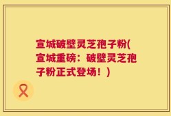 宣城破壁灵芝孢子粉(宣城重磅：破壁灵芝孢子粉正式登场！)
