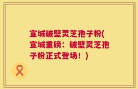 宣城破壁灵芝孢子粉(宣城重磅：破壁灵芝孢子粉正式登场！)