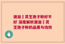 源滋湶灵芝孢子粉好不好 深度解析源滋湶灵芝孢子粉的品质与功效