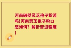河南破壁灵芝孢子粉苦吗(河南灵芝孢子粉口感如何？解析苦涩程度)