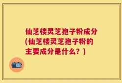 仙芝楼灵芝孢子粉成分(仙芝楼灵芝孢子粉的主要成分是什么？)
