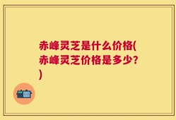 赤峰灵芝是什么价格(赤峰灵芝价格是多少？)
