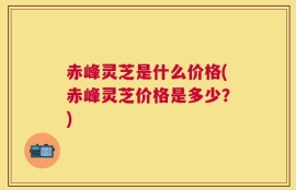 赤峰灵芝是什么价格(赤峰灵芝价格是多少？)