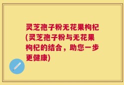 灵芝孢子粉无花果枸杞(灵芝孢子粉与无花果枸杞的结合，助您一步更健康)