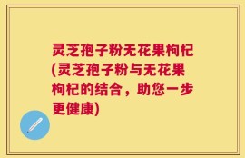 灵芝孢子粉无花果枸杞(灵芝孢子粉与无花果枸杞的结合，助您一步更健康)