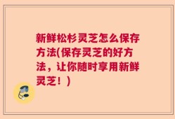 新鲜松杉灵芝怎么保存方法(保存灵芝的好方法，让你随时享用新鲜灵芝！)