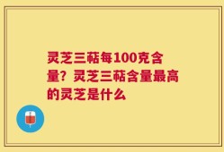 灵芝三萜每100克含量？灵芝三萜含量最高的灵芝是什么