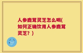 人参鹿茸灵芝怎么喝(如何正确饮用人参鹿茸灵芝？)
