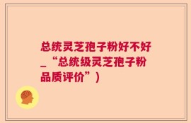 总统灵芝孢子粉好不好_“总统级灵芝孢子粉品质评价”)