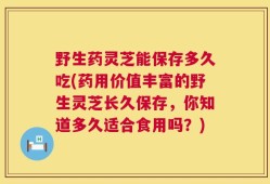 野生药灵芝能保存多久吃(药用价值丰富的野生灵芝长久保存，你知道多久适合食用吗？)