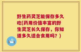 野生药灵芝能保存多久吃(药用价值丰富的野生灵芝长久保存，你知道多久适合食用吗？)