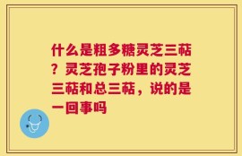什么是粗多糖灵芝三萜？灵芝孢子粉里的灵芝三萜和总三萜，说的是一回事吗