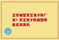 正宗破壁灵芝孢子粉厂家？灵芝孢子粉破壁哪能买到真的
