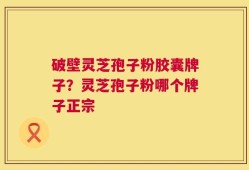破壁灵芝孢子粉胶囊牌子？灵芝孢子粉哪个牌子正宗