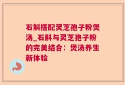 石斛搭配灵芝孢子粉煲汤_石斛与灵芝孢子粉的完美结合：煲汤养生新体验