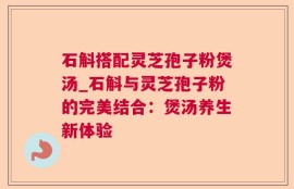 石斛搭配灵芝孢子粉煲汤_石斛与灵芝孢子粉的完美结合：煲汤养生新体验