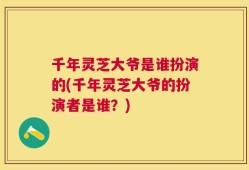 千年灵芝大爷是谁扮演的(千年灵芝大爷的扮演者是谁？)