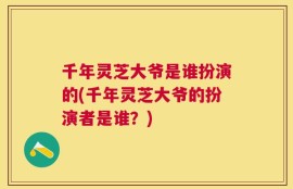 千年灵芝大爷是谁扮演的(千年灵芝大爷的扮演者是谁？)