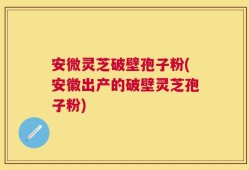 安微灵芝破壁孢子粉(安徽出产的破壁灵芝孢子粉)