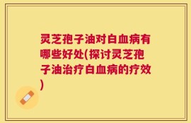 灵芝孢子油对白血病有哪些好处(探讨灵芝孢子油治疗白血病的疗效)