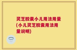 灵芝胶囊小儿用法用量(小儿灵芝胶囊用法用量说明)