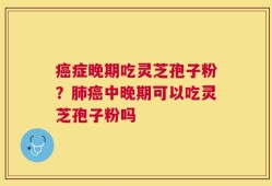 癌症晚期吃灵芝孢子粉？肺癌中晚期可以吃灵芝孢子粉吗