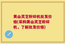 黄山灵芝粉碎机批发价格(采购黄山灵芝粉碎机，了解批发价格)