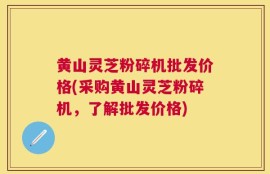 黄山灵芝粉碎机批发价格(采购黄山灵芝粉碎机，了解批发价格)