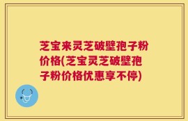 芝宝来灵芝破壁孢子粉价格(芝宝灵芝破壁孢子粉价格优惠享不停)