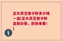正大灵芝孢子粉多少钱一盒(正大灵芝孢子粉盒装价格，赶快来看！)