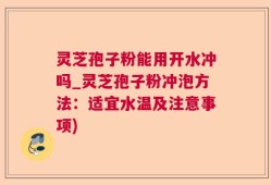 灵芝孢子粉能用开水冲吗_灵芝孢子粉冲泡方法：适宜水温及注意事项)