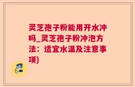 灵芝孢子粉能用开水冲吗_灵芝孢子粉冲泡方法：适宜水温及注意事项)