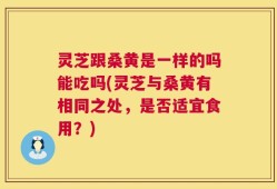 灵芝跟桑黄是一样的吗能吃吗(灵芝与桑黄有相同之处，是否适宜食用？)