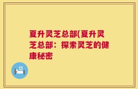 夏升灵芝总部(夏升灵芝总部：探索灵芝的健康秘密