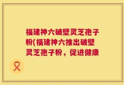 福建神六破壁灵芝孢子粉(福建神六推出破壁灵芝孢子粉，促进健康