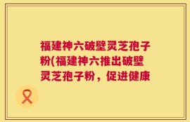 福建神六破壁灵芝孢子粉(福建神六推出破壁灵芝孢子粉，促进健康