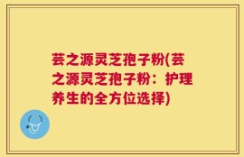 芸之源灵芝孢子粉(芸之源灵芝孢子粉：护理养生的全方位选择)