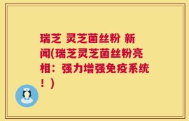瑞芝 灵芝菌丝粉 新闻(瑞芝灵芝菌丝粉亮相：强力增强免疫系统！)