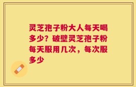 灵芝孢子粉大人每天喝多少？破壁灵芝孢子粉每天服用几次，每次服多少