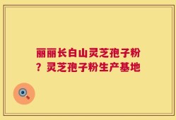 丽丽长白山灵芝孢子粉？灵芝孢子粉生产基地
