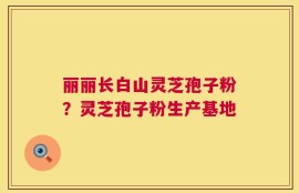 丽丽长白山灵芝孢子粉？灵芝孢子粉生产基地