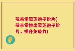 敬亲堂灵芝孢子粉片(敬亲堂推出灵芝孢子粉片，提升免疫力)