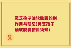 灵芝孢子油软胶囊的副作用与禁忌(灵芝孢子油软胶囊使用须知)