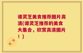 谭灵芝美食推荐图片高清(谭灵芝推荐的美食大集合，欣赏高清图片！)