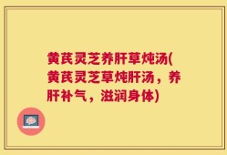 黄芪灵芝养肝草炖汤(黄芪灵芝草炖肝汤，养肝补气，滋润身体)