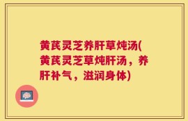 黄芪灵芝养肝草炖汤(黄芪灵芝草炖肝汤，养肝补气，滋润身体)