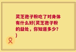 灵芝孢子粉吃了对身体有什么好(灵芝孢子粉的益处，你知道多少？)