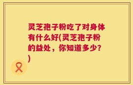 灵芝孢子粉吃了对身体有什么好(灵芝孢子粉的益处，你知道多少？)