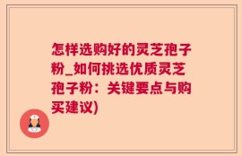 怎样选购好的灵芝孢子粉_如何挑选优质灵芝孢子粉：关键要点与购买建议)