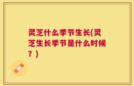 灵芝什么季节生长(灵芝生长季节是什么时候？)